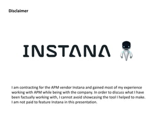Disclaimer
I am contracting for the APM vendor Instana and gained most of my experience
working with APM while being with the company. In order to discuss what I have
been factually working with, I cannot avoid showcasing the tool I helped to make.
I am not paid to feature Instana in this presentation.
 