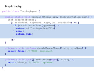 Drop-in tracing.
public class TracingAgent {
public static void premain(String arg, Instrumentation inst) {
inst.addTransformer(
(classLoader, typeName, type, pd, classFile) -> {
if (shouldTraceClass(typeName)) {
return addTracing(classFile);
} else {
return null;
}
});
}
private static boolean shouldTraceClass(String typeName) {
return false; // TODO: implement
}
private static byte[] addTracing(byte[] binary) {
return binary; // TODO: implement
}
}
 
