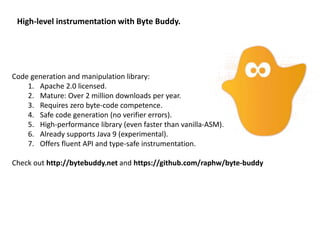 High-level instrumentation with Byte Buddy.
Code generation and manipulation library:
1. Apache 2.0 licensed.
2. Mature: Over 2 million downloads per year.
3. Requires zero byte-code competence.
4. Safe code generation (no verifier errors).
5. High-performance library (even faster than vanilla-ASM).
6. Already supports Java 9 (experimental).
7. Offers fluent API and type-safe instrumentation.
Check out http://bytebuddy.net and https://github.com/raphw/byte-buddy
 