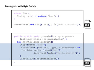 class Foo {
String bar() { return "bar"; }
}
assertThat(new Foo().bar(), is("Hello World!"));
public static void premain(String argument,
Instrumentation instrumentation) {
new AgentBuilder.Default()
.type(named("Foo"))
.transform( (builder, type, classLoader) ->
builder.method(named("bar"))
.intercept(value("Hello World!"));
)
.installOn(instrumentation);
}
Java agents with Byte Buddy
 