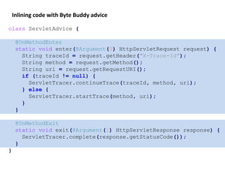 class ServletAdvice {
@OnMethodEnter
static void enter(@Argument(0) HttpServletRequest request) {
String traceId = request.getHeader("X-Trace-Id");
String method = request.getMethod();
String uri = request.getRequestURI();
if (traceId != null) {
ServletTracer.continueTrace(traceId, method, uri);
} else {
ServletTracer.startTrace(method, uri);
}
}
@OnMethodExit
static void exit(@Argument(1) HttpServletResponse response) {
ServletTracer.complete(response.getStatusCode());
}
}
Inlining code with Byte Buddy advice
 