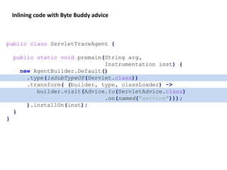 public class ServletTraceAgent {
public static void premain(String arg,
Instrumentation inst) {
new AgentBuilder.Default()
.type(isSubTypeOf(Servlet.class))
.transform( (builder, type, classLoader) ->
builder.visit(Advice.to(ServletAdvice.class)
.on(named("service")));
).installOn(inst);
}
}
Inlining code with Byte Buddy advice
 