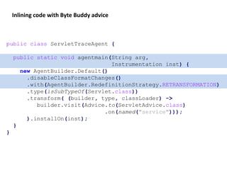 public class ServletTraceAgent {
public static void agentmain(String arg,
Instrumentation inst) {
new AgentBuilder.Default()
.disableClassFormatChanges()
.with(AgentBuilder.RedefinitionStrategy.RETRANSFORMATION)
.type(isSubTypeOf(Servlet.class))
.transform( (builder, type, classLoader) ->
builder.visit(Advice.to(ServletAdvice.class)
.on(named("service")));
).installOn(inst);
}
}
Inlining code with Byte Buddy advice
 