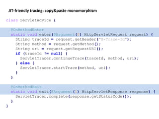JIT-friendly tracing: copy&paste monomorphism
class ServletAdvice {
@OnMethodEnter
static void enter(@Argument(0) HttpServletRequest request) {
String traceId = request.getHeader("X-Trace-Id");
String method = request.getMethod();
String uri = request.getRequestURI();
if (traceId != null) {
ServletTracer.continueTrace(traceId, method, uri);
} else {
ServletTracer.startTrace(method, uri);
}
}
@OnMethodExit
static void exit(@Argument(1) HttpServletResponse response) {
ServletTracer.complete(response.getStatusCode());
}
}
 