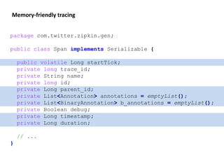 Memory-friendly tracing
package com.twitter.zipkin.gen;
public class Span implements Serializable {
public volatile Long startTick;
private long trace_id;
private String name;
private long id;
private Long parent_id;
private List<Annotation> annotations = emptyList();
private List<BinaryAnnotation> b_annotations = emptyList();
private Boolean debug;
private Long timestamp;
private Long duration;
// ...
}
 