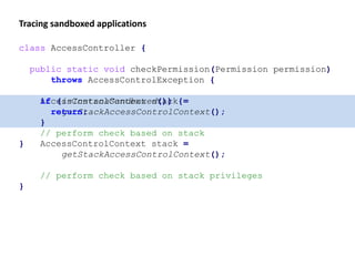 Tracing sandboxed applications
class AccessController {
public static void checkPermission(Permission permission)
throws AccessControlException {
AccessControlContext stack =
getStackAccessControlContext();
// perform check based on stack
}
class AccessController {
public static void checkPermission(Permission permission)
throws AccessControlException {
if (isInstanaSandboxed()) {
return;
}
AccessControlContext stack =
getStackAccessControlContext();
// perform check based on stack privileges
}
 