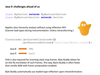 Java 9: challenges ahead of us
ClassLoader.getSystemClassLoader()
.getResourceAsStream("java/lang/Object.class");
class MyServlet extends MyAbstractServlet
class MyAbstractServlet extends Servlet
Applies class hierarchy analysis without using reflection API!
(Cannot load types during instrumentation. Unless retransforming.)
Java 8
Java 9
URL
null
CHA is also required for inserting stack map frames. Byte Buddy allows for
on-the-fly translation of such frames. This way, Bytre Buddy is often faster
than vanilla ASM with frame computation enabled.
Byte Buddy automatically use loaded type reflection upon retransformation.
 