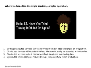 Where we transition to: simple services, complex operation.
1. Writing distributed services can ease development but adds challenges on integration.
2. Distributed services without standardized APIs cannot easily be observed in interaction.
3. Distributed services make it harder to collect structured monitoring data.
4. Distributed (micro-)services require DevOps to successfully run in production.
Sources: Picture by Reddit.
 