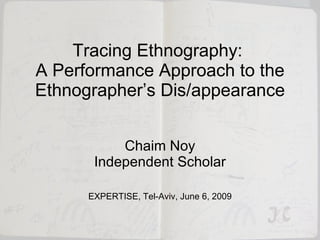 Tracing Ethnography:  A Performance Approach to the Ethnographer’s Dis/appearance Chaim Noy Independent Scholar EXPERTISE, Tel-Aviv, June 6, 2009 