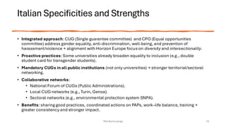 Italian Specificities and Strengths
• Integrated approach: CUG (Single guarantee committee) and CPO (Equal opportunities
committee) address gender equality, anti-discrimination, well-being, and prevention of
harassment/violence → alignment with Horizon Europe focus on diversity and intersectionality.
• Proactive practices: Some universities already broaden equality to inclusion (e.g., double
student card for transgender students).
• Mandatory CUGs in all public institutions (not only universities) → stronger territorial/sectoral
networking.
• Collaborative networks:
• National Forum of CUGs (Public Administrations).
• Local CUG networks (e.g., Turin, Genoa).
• Sectoral networks (e.g., environmental protection system SNPA).
• Benefits: sharing good practices, coordinated actions on PAPs, work–life balance, training →
greater consistency and stronger impact.
Rita Bencivenga 10
 