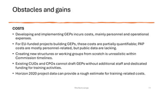 Obstacles and gains
COSTS
• Developing and implementing GEPs incurs costs, mainly personnel and operational
expenses.
• For EU-funded projects building GEPs, these costs are partially quantifiable; PAP
costs are mostly personnel-related, but public data are lacking.
• Creating new structures or working groups from scratch is unrealistic within
Commission timelines.
• Existing CUGs and CPOs cannot draft GEPs without additional staff and dedicated
funding for training activities.
• Horizon 2020 project data can provide a rough estimate for training-related costs.
Rita Bencivenga 11
 