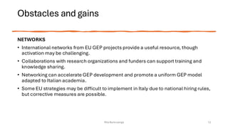 Obstacles and gains
NETWORKS
• International networks from EU GEP projects provide a useful resource, though
activation may be challenging.
• Collaborations with research organizations and funders can support training and
knowledge sharing.
• Networking can accelerate GEP development and promote a uniform GEP model
adapted to Italian academia.
• Some EU strategies may be difficult to implement in Italy due to national hiring rules,
but corrective measures are possible.
Rita Bencivenga 12
 