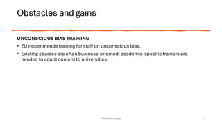 Obstacles and gains
UNCONSCIOUS BIAS TRAINING
• EU recommends training for staff on unconscious bias.
• Existing courses are often business-oriented; academic-specific trainers are
needed to adapt content to universities.
Rita Bencivenga 14
 