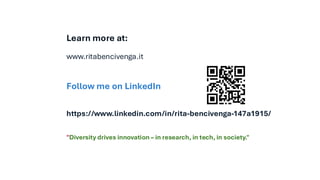 Learn more at:
www.ritabencivenga.it
Follow me on LinkedIn
https://www.linkedin.com/in/rita-bencivenga-147a1915/
QR Code
"Diversity drives innovation – in research, in tech, in society."
 