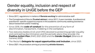 Gender equality, inclusion and respect of
diversity in UniGE before the GEP
• Since 2017, regulations in matters of Remote working for administrative staff
• The Consigliere/a di fiducia (Trusted advisor): since 2017, 3-year mandate. A professional
practitioner: specific support to anyone in the academic community seeking assistance
about harassment and/or mobbing.
• Since 2018, the code of conduct for the prevention of any form of
discrimination, harassment, mobbing in the workplace.
• Two statutory bodies (CUG and CPO) devoted to protecting gender equality
and contrasting discrimination and the periodic plans they provide: the
Positive Action Plan (PAP) 2021-2023 and the Gender Budget (Bilancio di
Genere) 2020.
• The Rector’s Delegate for equal opportunities and inclusion, since 2021.
• Since 2021: the procedure aiming at protecting whistle-blowers.
Rita Bencivenga 7
 