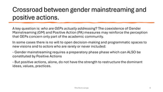 Crossroad between gender mainstreaming and
positive actions.
A key question is: who are GEPs actually addressing? The coexistence of Gender
Mainstreaming (GM) and Positive Action (PA) measures may reinforce the perception
that GEPs concern only part of the academic community.
In some cases there is no will to open decision-making and programmatic spaces to
new visions and to actors who are rarely or never included:
- Gender mainstreaming requires a preparatory phase phase which can ALSO be
constituted by Positive Actions
- But positive actions, alone, do not have the strength to restructure the dominant
ideas, values, practices.
Rita Bencivenga 8
 