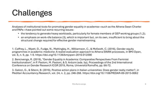 Challenges
Analyses of institutional tools for promoting gender equality in academia—such as the Athena Swan Charter
and PAPs—have pointed out some recurring issues:
• the tendency to generate heavy workloads, particularly for female members of GEP working groups (1,2);
• an emphasis on work–life balance (3), which is important but, on its own, insufficient to bring about the
structural change required for effective gender mainstreaming.
1. Caffrey, L., Wyatt, D., Fudge, N., Mattingley, H., Williamson, C., & McKevitt, C. (2016), Gender equity
programmes in academic medicine: A realist evaluation approach to Athena SWAN processes, in BMJ Open,
vol. 6, n. 9, pp. 1-9. https://doi.org/10.1136/bmjopen-2016-012090
2. Bencivenga, R. (2019), "Gender Equality in Academia: Comparative Perspectives From Feminist
Institutionalism", in P. Paoloni, M. Paoloni, & S. Arduini (eds. by), Proceedings of the 2nd International
Conference on Gender Research ICGR 2019, Roma, Università RomaTre, pp. 66-72.
3. Galizzi, G., & Siboni, B. (2016), Positive action plans in Italian universities: Does gender really matter?, in
Meditari Accountancy Research, vol. 24, n. 2, pp. 246-268. https://doi.org/10.1108/MEDAR-09-2015-0062
Rita Bencivenga 9
 