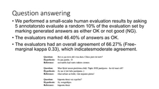 Question answering
• We performed a small-scale human evaluation results by asking
5 annotatorsto evaluate a random 10% of the evaluation set by
marking generated answers as either OK or not good (NG).
• The evaluators marked 46.40% of answers as OK.
• The evaluators had an overall agreement of 66.27% (Free-
marginal kappa 0.33), which indicatesmoderate agreement.
 