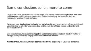 Some conclusions so far, more to come
Large scale social network data can be helpful for better understanding human and food
relationships and forming strategies and tactics for nudging for healthier (but not
necessarily less tasty) food behavior
By researching food related behavior on social media we can move from fragmented and
valuable data to a better understanding and knowledge of food choice and sentiment
associated with it
Our research results reveal that negative sentiment expressed about meat in Twitter is
rising steadily, however, large part of neutral tweets remain
Neutrality has, however, sharply decreased with the beginning of Covid-19 pandemic
 