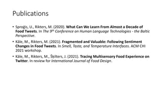 Publications
• Sproģis, U., Rikters, M. (2020). What Can We Learn From Almost a Decade of
Food Tweets. In The 9th Conference on Human Language Technologies - the Baltic
Perspective.
• Kāle, M., Rikters, M. (2021). Fragmented and Valuable: Following Sentiment
Changes in Food Tweets. In Smell, Taste, and Temperature Interfaces. ACM CHI
2021 workshop.
• Kāle, M., Rikters, M., Šķilters, J. (2021). Tracing Multisensory Food Experience on
Twitter. In review for International Journal of Food Design.
 