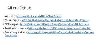 All on GitHub
• Website - https://github.com/M4t1ss/TwitEdiens
• Main corpus - https://github.com/Usprogis/Latvian-Twitter-Eater-Corpus
• NER corpus - https://github.com/RinaldsViksna/Latvian-food-NER-corpus
• Sentiment analysis - https://github.com/M4t1ss/sentiment-analysis-toolkit
• Processing scripts - https://github.com/M4t1ss/Latvian-Twitter-Eater-Corpus-
Processing
 