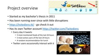 Project overview
• Started as my bachelor’s thesis in 2011
• Has been running ever since with little disruptions
• https://tvitediens.tk/ - go check it out
• Has its own Twitter account https://twitter.com/Twitediens
• Every day it tweets
• 5 most mentioned foods of the last 24 hours
• 5 most active users of the last 24 hours
• A random recommendation for lunch
• Twitter users occasionally interact with it
 
