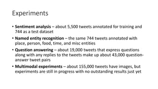 Experiments
• Sentiment analysis – about 5,500 tweets annotated for training and
744 as a test dataset
• Named entity recognition – the same 744 tweets annotated with
place, person, food, time, and misc entities
• Question answering – about 19,000 tweets that express questions
along with any replies to the tweets make up about 43,000 question-
answer tweet pairs
• Multimodal experiments – about 155,000 tweets have images, but
experiments are still in progress with no outstanding results just yet
 