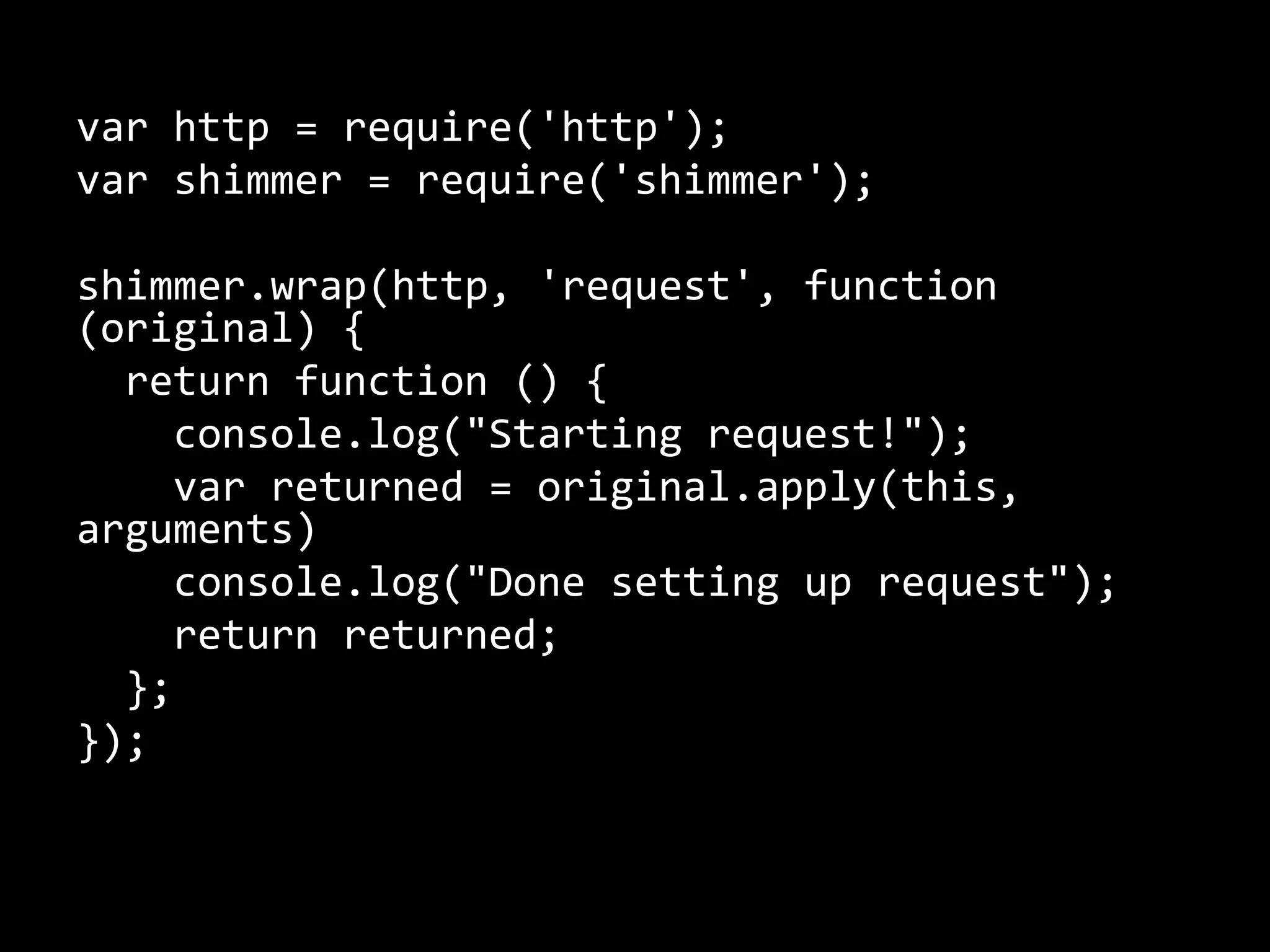 var http = require('http'); 
var shimmer = require('shimmer'); 
shimmer.wrap(http, 'request', function 
(original) { 
return function () { 
console.log("Starting request!"); 
var returned = original.apply(this, 
arguments) 
console.log("Done setting up request"); 
return returned; 
}; 
}); 
 