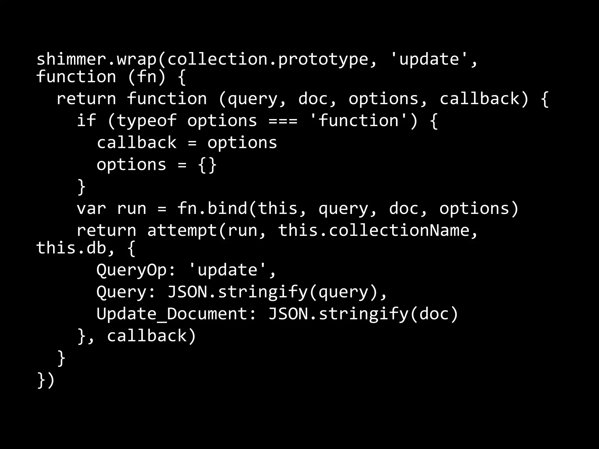 shimmer.wrap(collection.prototype, 'update', 
function (fn) { 
return function (query, doc, options, callback) { 
if (typeof options === 'function') { 
callback = options 
options = {} 
} 
var run = fn.bind(this, query, doc, options) 
return attempt(run, this.collectionName, 
this.db, { 
QueryOp: 'update', 
Query: JSON.stringify(query), 
Update_Document: JSON.stringify(doc) 
}, callback) 
} 
}) 
 