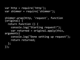 var http = require('http'); 
var shimmer = require('shimmer'); 
shimmer.wrap(http, 'request', function 
(original) { 
return function () { 
console.log("Starting request!"); 
var returned = original.apply(this, 
arguments) 
console.log("Done setting up request"); 
return returned; 
}; 
}); 
 