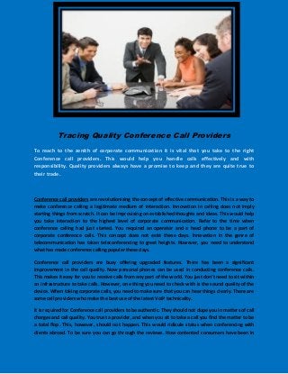 Tracing Quality Conference Call Providers
To reach to the zenith of corporate communication it is vital that you take to the right
Conference call providers. This would help you handle calls effectively and with
responsibility. Quality providers always have a promise to keep and they are quite true to
their trade.



Conference call providers are revolutionizing the concept of effective communication. This is a way to
make conference calling a legitimate medium of interaction. Innovation in calling does not imply
starting things from scratch. It can be improvising on established thoughts and ideas. This would help
you take interaction to the highest level of corporate communication. Refer to the time when
conference calling had just started. You required an operator and a head phone to be a part of
corporate conference calls. This concept does not exist these days. Innovation in the genre of
telecommunication has taken teleconferencing to great heights. However, you need to understand
what has made conference calling popular these days.

Conference call providers are busy offering upgraded features. There has been a significant
improvement in the call quality. Now personal phones can be used in conducting conference calls.
This makes it easy for you to receive calls from any part of the world. You just don’t need to sit within
an infrastructure to take calls. However, one thing you need to check with is the sound quality of the
device. When taking corporate calls, you need to make sure that you can hear things clearly. There are
some call providers who make the best use of the latest VoIP technicality.

It is required for Conference call providers to be authentic. They should not dupe you in matters of call
charges and call quality. You trust a provider, and when you sit to take a call you find the matter to be
a total flop. This, however, should not happen. This would ridicule status when conferencing with
clients abroad. To be sure you can go through the reviews. How contented consumers have been in
 