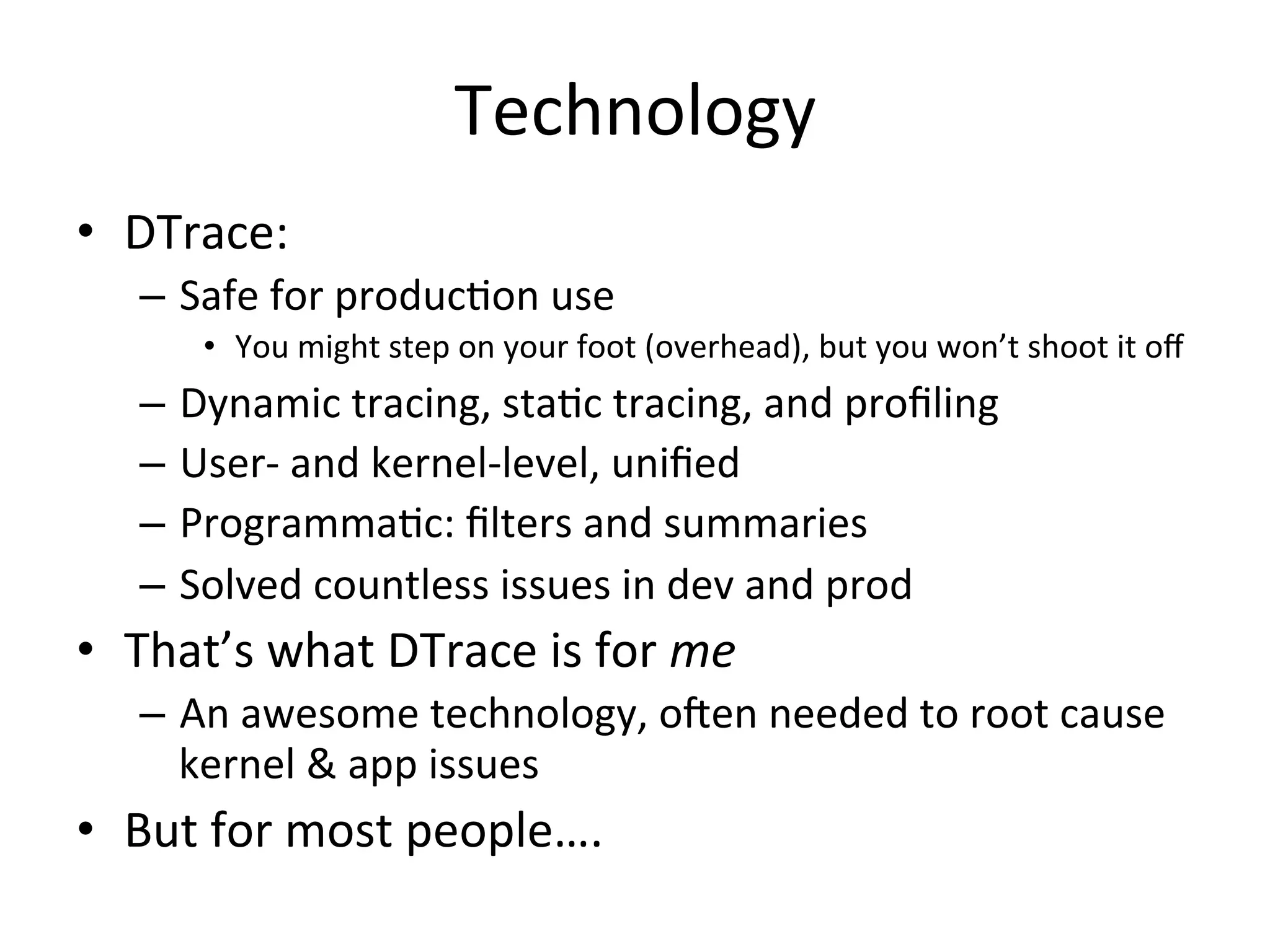 Technology 
• DTrace: 
– Safe 
for 
produc?on 
use 
• You 
might 
step 
on 
your 
foot 
(overhead), 
but 
you 
won’t 
shoot 
it 
off 
– Dynamic 
tracing, 
sta?c 
tracing, 
and 
profiling 
– User-­‐ 
and 
kernel-­‐level, 
unified 
– Programma?c: 
filters 
and 
summaries 
– Solved 
countless 
issues 
in 
dev 
and 
prod 
• That’s 
what 
DTrace 
is 
for 
me 
– An 
awesome 
technology, 
oJen 
needed 
to 
root 
cause 
kernel 
& 
app 
issues 
• But 
for 
most 
people…. 
 