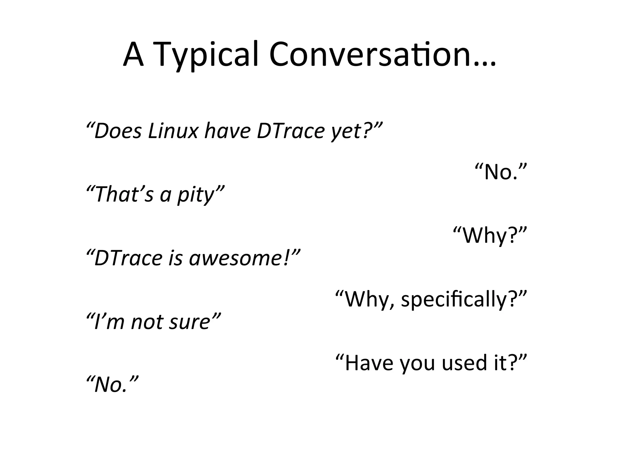 A 
Typical 
Conversa?on… 
“Does 
Linux 
have 
DTrace 
yet?” 
“That’s 
a 
pity” 
“DTrace 
is 
awesome!” 
“I’m 
not 
sure” 
“No.” 
“No.” 
“Why?” 
“Why, 
specifically?” 
“Have 
you 
used 
it?” 
 
