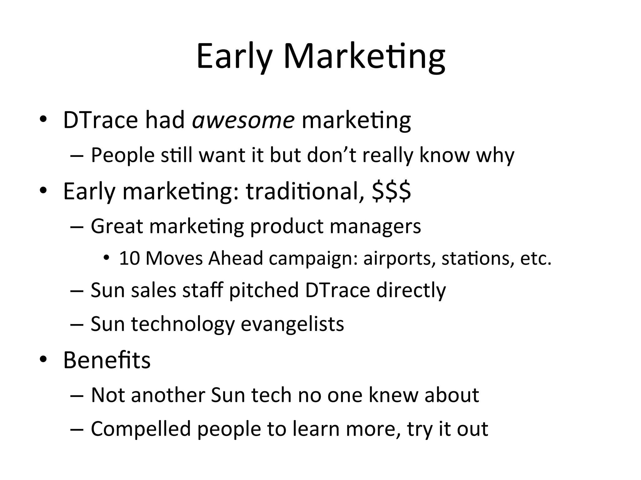 Early 
Marke?ng 
• DTrace 
had 
awesome 
marke?ng 
– People 
s?ll 
want 
it 
but 
don’t 
really 
know 
why 
• Early 
marke?ng: 
tradi?onal, 
$$$ 
– Great 
marke?ng 
product 
managers 
• 10 
Moves 
Ahead 
campaign: 
airports, 
sta?ons, 
etc. 
– Sun 
sales 
staff 
pitched 
DTrace 
directly 
– Sun 
technology 
evangelists 
• Benefits 
– Not 
another 
Sun 
tech 
no 
one 
knew 
about 
– Compelled 
people 
to 
learn 
more, 
try 
it 
out 
 