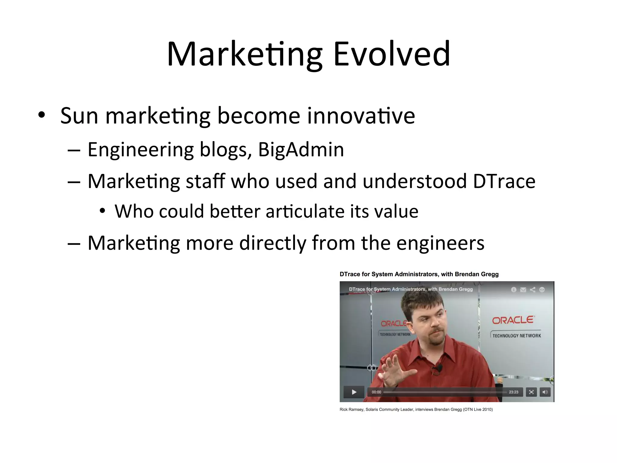 Marke?ng 
Evolved 
• Sun 
marke?ng 
become 
innova?ve 
– Engineering 
blogs, 
BigAdmin 
– Marke?ng 
staff 
who 
used 
and 
understood 
DTrace 
• Who 
could 
be^er 
ar?culate 
its 
value 
– Marke?ng 
more 
directly 
from 
the 
engineers 
 