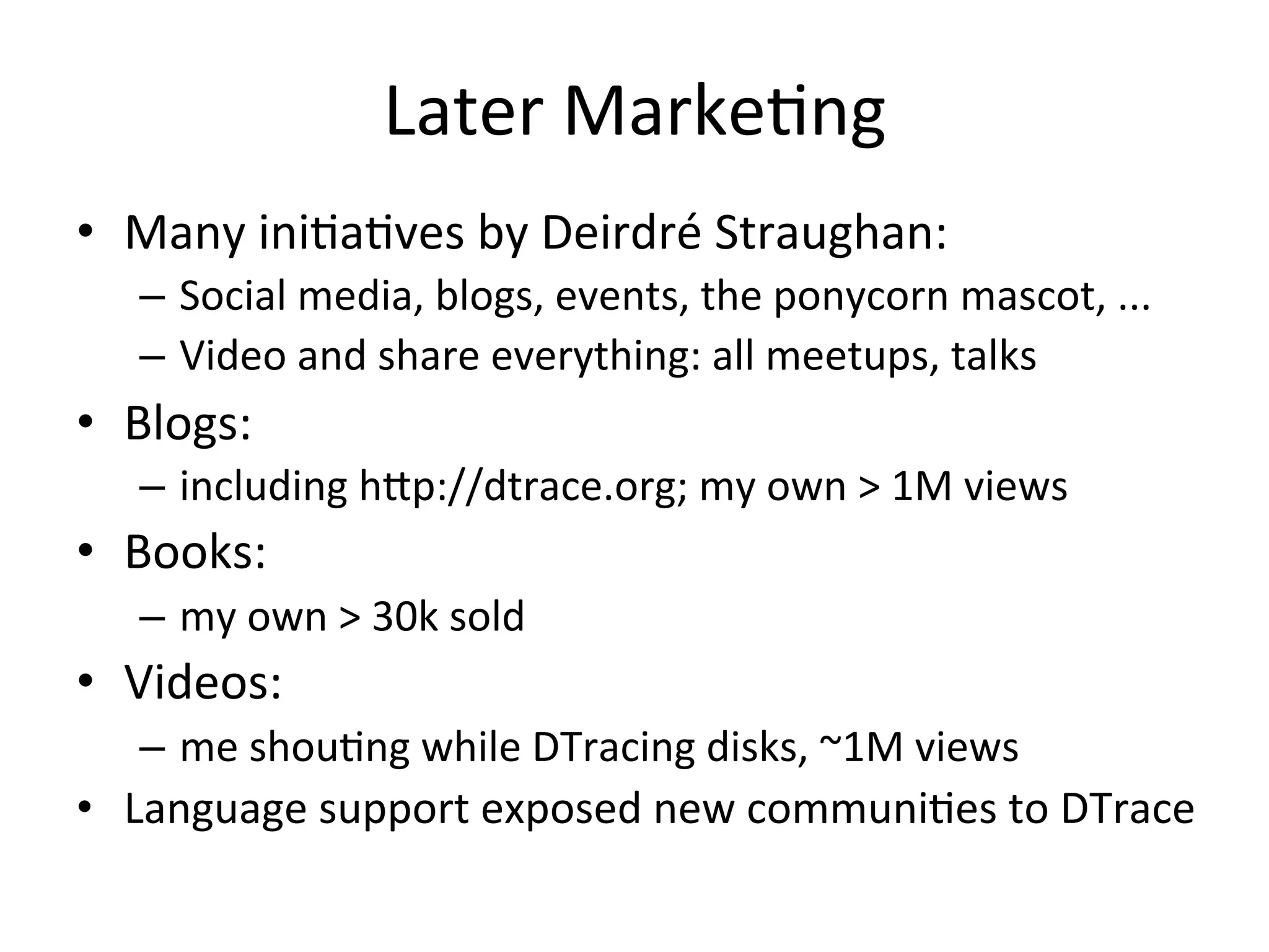 Later 
Marke?ng 
• Many 
ini?a?ves 
by 
Deirdré 
Straughan: 
– Social 
media, 
blogs, 
events, 
the 
ponycorn 
mascot, 
... 
– Video 
and 
share 
everything: 
all 
meetups, 
talks 
• Blogs: 
– including 
h^p://dtrace.org; 
my 
own 
> 
1M 
views 
• Books: 
– my 
own 
> 
30k 
sold 
• Videos: 
– me 
shou?ng 
while 
DTracing 
disks, 
~1M 
views 
• Language 
support 
exposed 
new 
communi?es 
to 
DTrace 
 