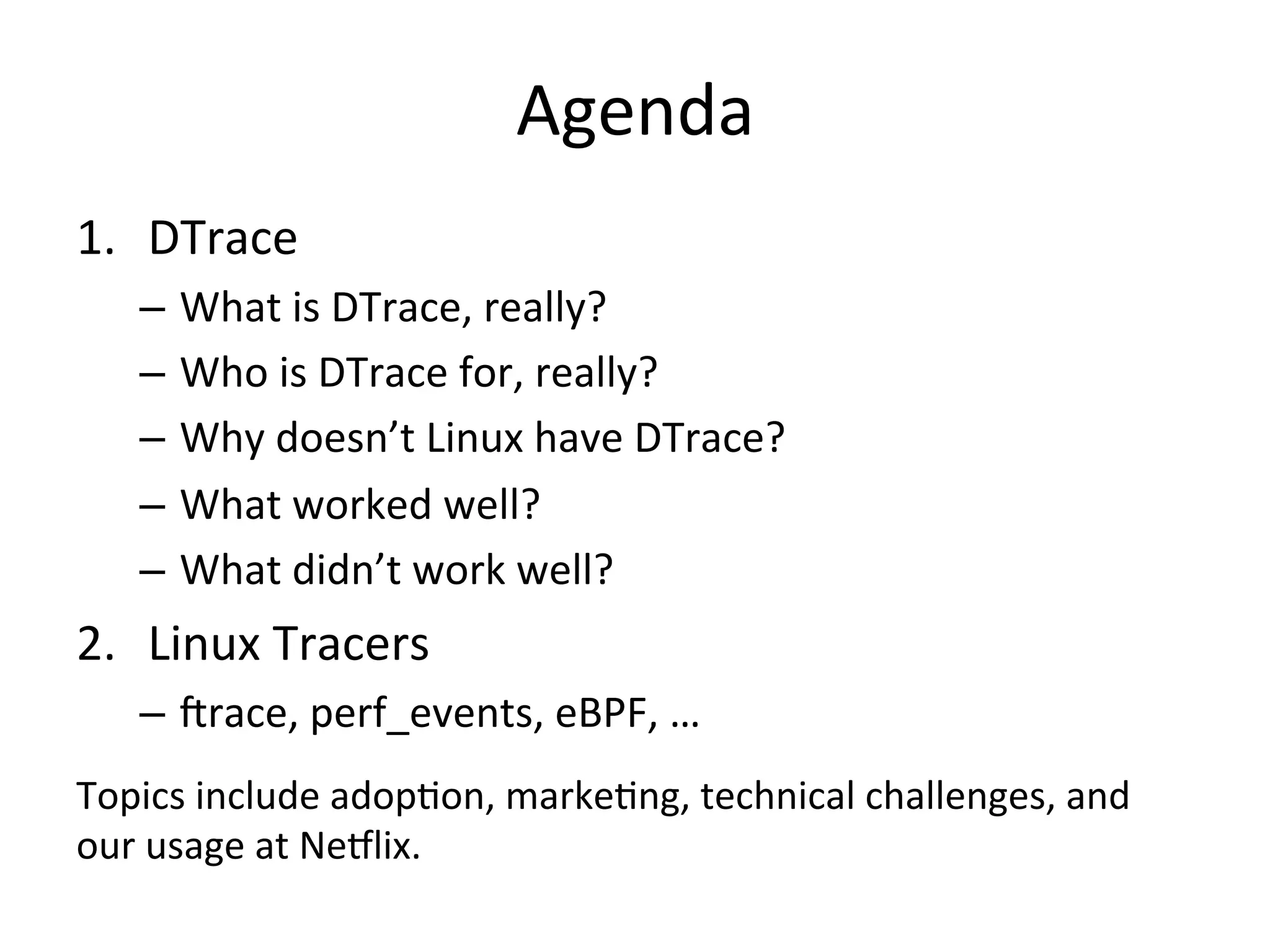 Agenda 
1. DTrace 
– What 
is 
DTrace, 
really? 
– Who 
is 
DTrace 
for, 
really? 
– Why 
doesn’t 
Linux 
have 
DTrace? 
– What 
worked 
well? 
– What 
didn’t 
work 
well? 
2. Linux 
Tracers 
– Jrace, 
perf_events, 
eBPF, 
… 
Topics 
include 
adop?on, 
marke?ng, 
technical 
challenges, 
and 
our 
usage 
at 
Ne7lix. 
 