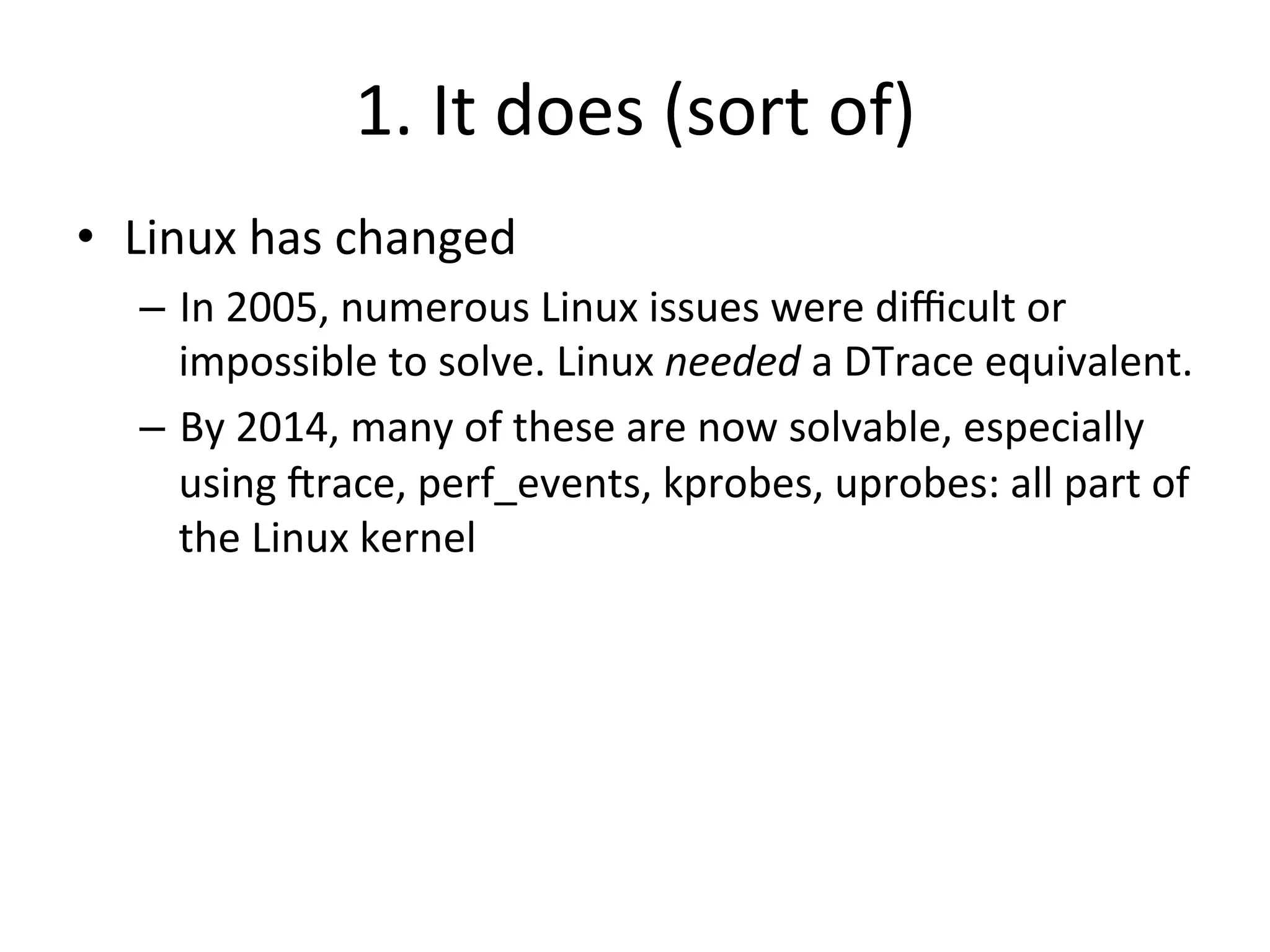 1. 
It 
does 
(sort 
of) 
• Linux 
has 
changed 
– In 
2005, 
numerous 
Linux 
issues 
were 
difficult 
or 
impossible 
to 
solve. 
Linux 
needed 
a 
DTrace 
equivalent. 
– By 
2014, 
many 
of 
these 
are 
now 
solvable, 
especially 
using 
Jrace, 
perf_events, 
kprobes, 
uprobes: 
all 
part 
of 
the 
Linux 
kernel 
 