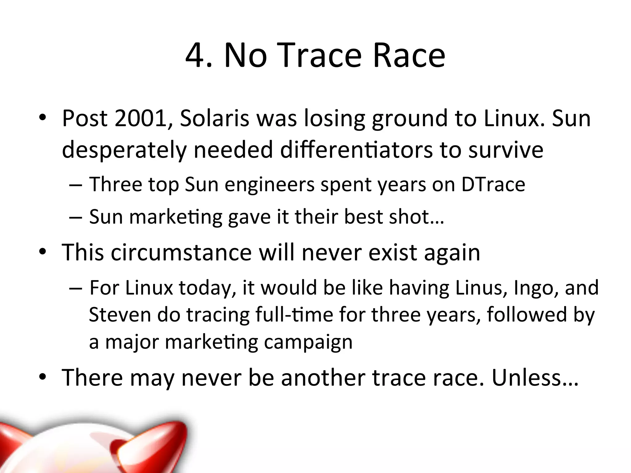 4. 
No 
Trace 
Race 
• Post 
2001, 
Solaris 
was 
losing 
ground 
to 
Linux. 
Sun 
desperately 
needed 
differen?ators 
to 
survive 
– Three 
top 
Sun 
engineers 
spent 
years 
on 
DTrace 
– Sun 
marke?ng 
gave 
it 
their 
best 
shot… 
• This 
circumstance 
will 
never 
exist 
again 
– For 
Linux 
today, 
it 
would 
be 
like 
having 
Linus, 
Ingo, 
and 
Steven 
do 
tracing 
full-­‐?me 
for 
three 
years, 
followed 
by 
a 
major 
marke?ng 
campaign 
• There 
may 
never 
be 
another 
trace 
race. 
Unless… 
 