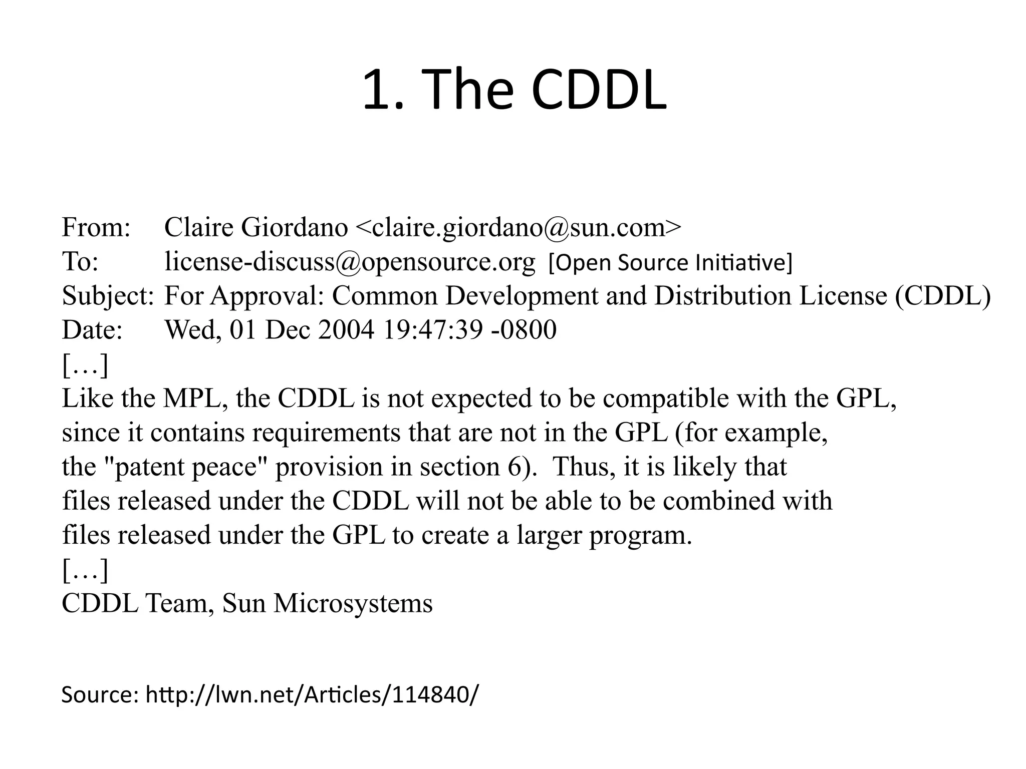 1. 
The 
CDDL 
From: Claire Giordano <claire.giordano@sun.com> 
To: license-discuss@opensource.org 
[Open 
Source 
Ini?a?ve] 
Subject: For Approval: Common Development and Distribution License (CDDL) 
Date: Wed, 01 Dec 2004 19:47:39 -0800 
[…] 
Like the MPL, the CDDL is not expected to be compatible with the GPL, 
since it contains requirements that are not in the GPL (for example, 
the "patent peace" provision in section 6). Thus, it is likely that 
files released under the CDDL will not be able to be combined with 
files released under the GPL to create a larger program. 
[…] 
CDDL Team, Sun Microsystems 
Source: 
h^p://lwn.net/Ar?cles/114840/ 
 