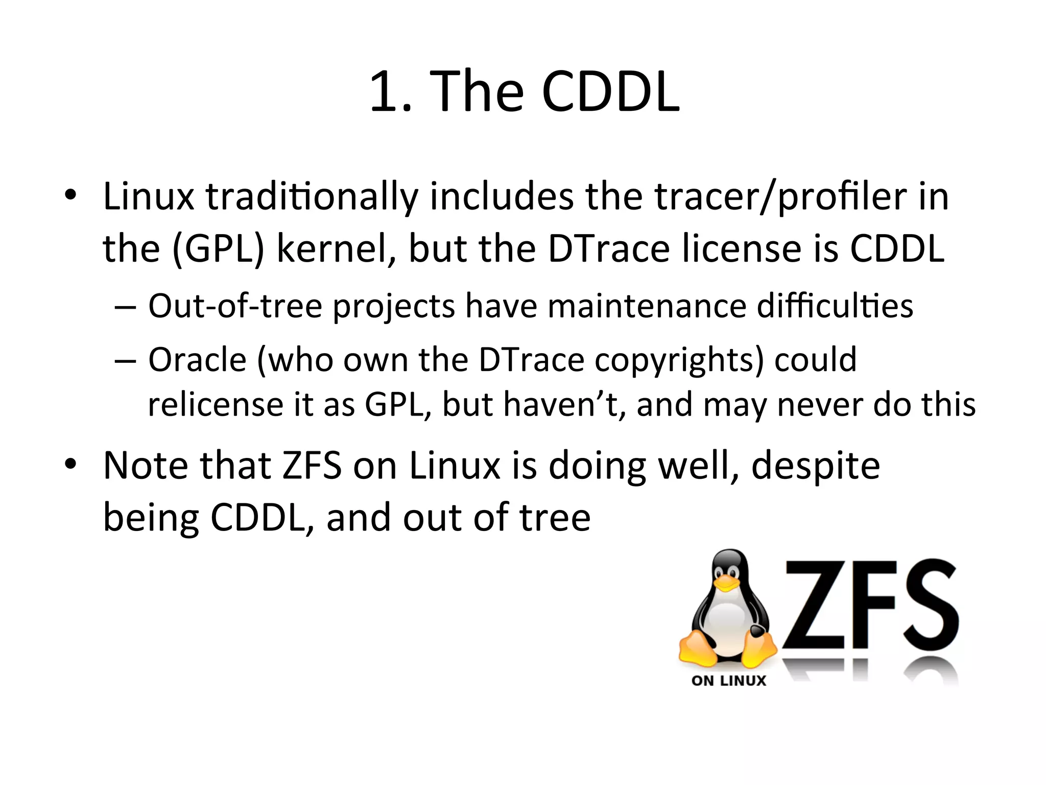 1. 
The 
CDDL 
• Linux 
tradi?onally 
includes 
the 
tracer/profiler 
in 
the 
(GPL) 
kernel, 
but 
the 
DTrace 
license 
is 
CDDL 
– Out-­‐of-­‐tree 
projects 
have 
maintenance 
difficul?es 
– Oracle 
(who 
own 
the 
DTrace 
copyrights) 
could 
relicense 
it 
as 
GPL, 
but 
haven’t, 
and 
may 
never 
do 
this 
• Note 
that 
ZFS 
on 
Linux 
is 
doing 
well, 
despite 
being 
CDDL, 
and 
out 
of 
tree 
 