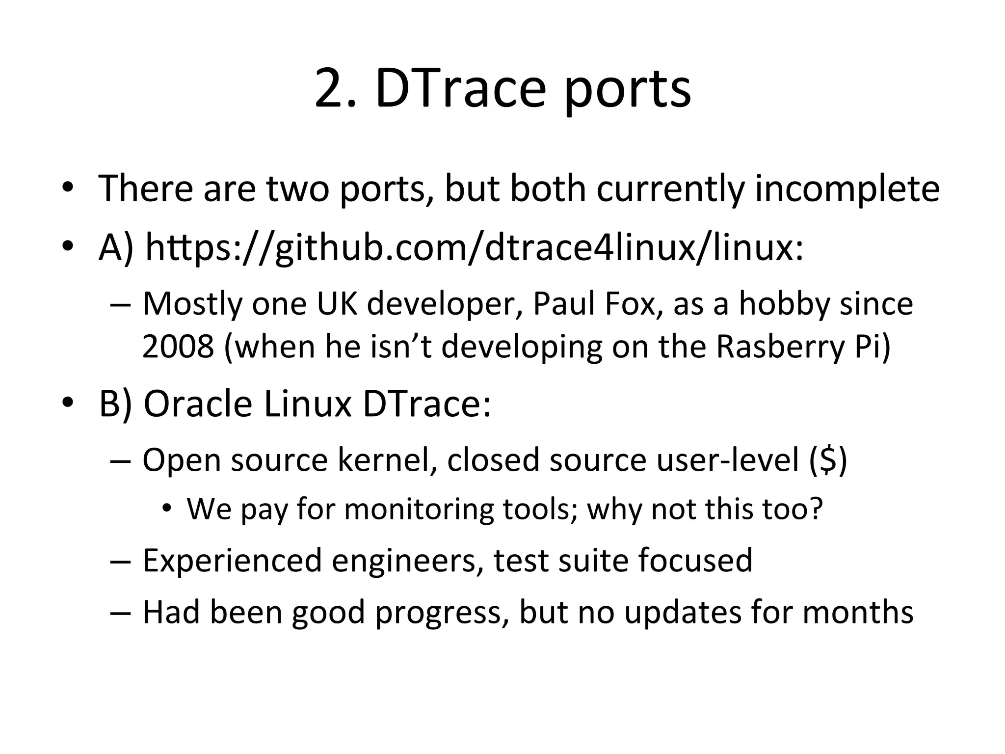 2. 
DTrace 
ports 
• There 
are 
two 
ports, 
but 
both 
currently 
incomplete 
• A) 
h^ps://github.com/dtrace4linux/linux: 
– Mostly 
one 
UK 
developer, 
Paul 
Fox, 
as 
a 
hobby 
since 
2008 
(when 
he 
isn’t 
developing 
on 
the 
Rasberry 
Pi) 
• B) 
Oracle 
Linux 
DTrace: 
– Open 
source 
kernel, 
closed 
source 
user-­‐level 
($) 
• We 
pay 
for 
monitoring 
tools; 
why 
not 
this 
too? 
– Experienced 
engineers, 
test 
suite 
focused 
– Had 
been 
good 
progress, 
but 
no 
updates 
for 
months 
 