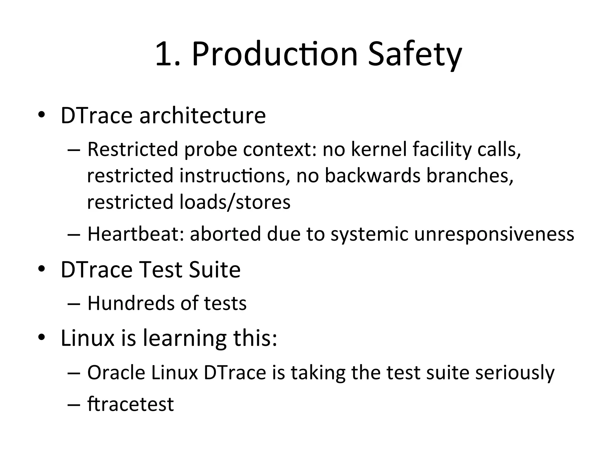 1. 
Produc?on 
Safety 
• DTrace 
architecture 
– Restricted 
probe 
context: 
no 
kernel 
facility 
calls, 
restricted 
instruc?ons, 
no 
backwards 
branches, 
restricted 
loads/stores 
– Heartbeat: 
aborted 
due 
to 
systemic 
unresponsiveness 
• DTrace 
Test 
Suite 
– Hundreds 
of 
tests 
• Linux 
is 
learning 
this: 
– Oracle 
Linux 
DTrace 
is 
taking 
the 
test 
suite 
seriously 
– Jracetest 
 