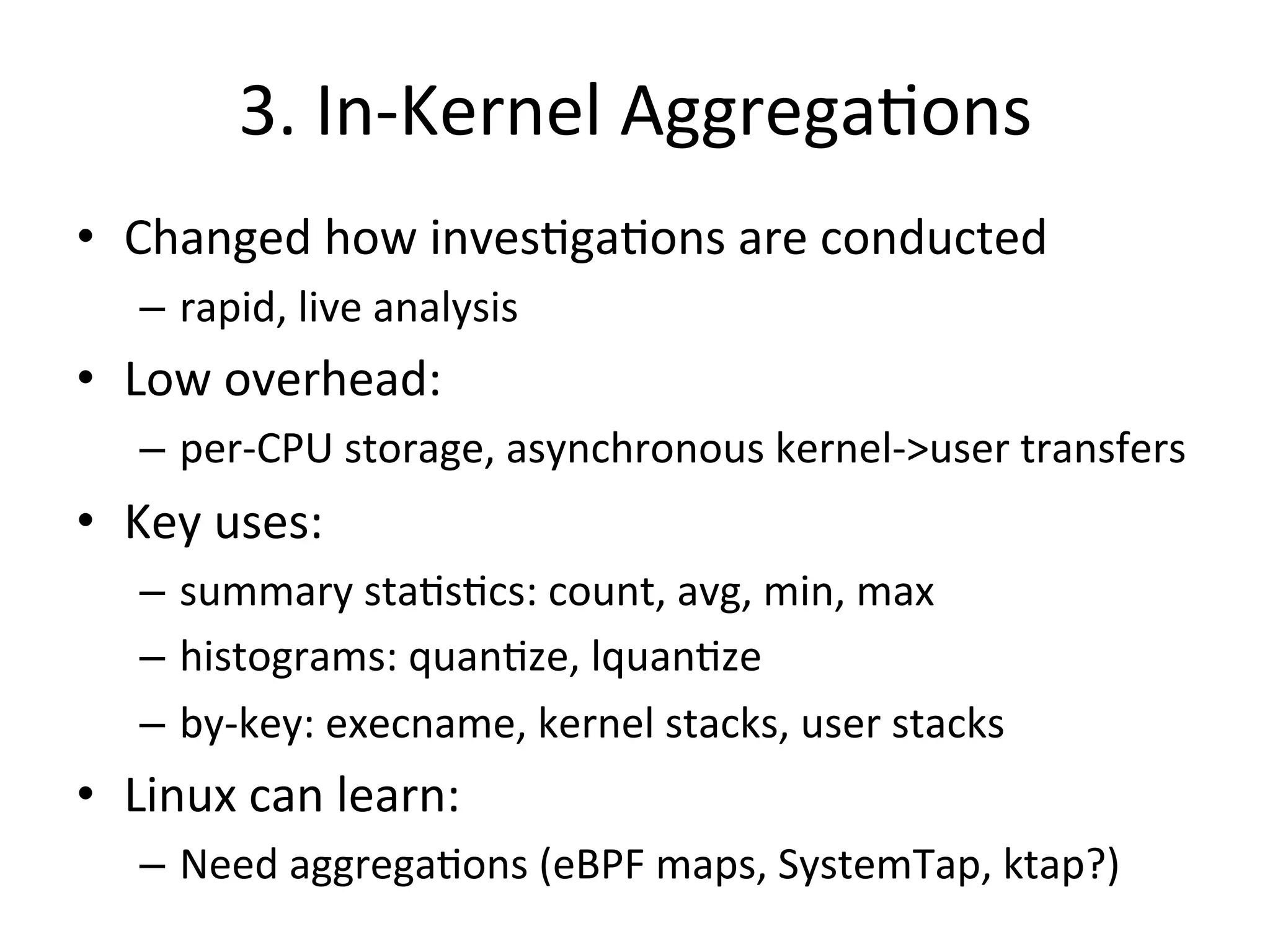 3. 
In-­‐Kernel 
Aggrega?ons 
• Changed 
how 
inves?ga?ons 
are 
conducted 
– rapid, 
live 
analysis 
• Low 
overhead: 
– per-­‐CPU 
storage, 
asynchronous 
kernel-­‐>user 
transfers 
• Key 
uses: 
– summary 
sta?s?cs: 
count, 
avg, 
min, 
max 
– histograms: 
quan?ze, 
lquan?ze 
– by-­‐key: 
execname, 
kernel 
stacks, 
user 
stacks 
• Linux 
can 
learn: 
– Need 
aggrega?ons 
(eBPF 
maps, 
SystemTap, 
ktap?) 
 
