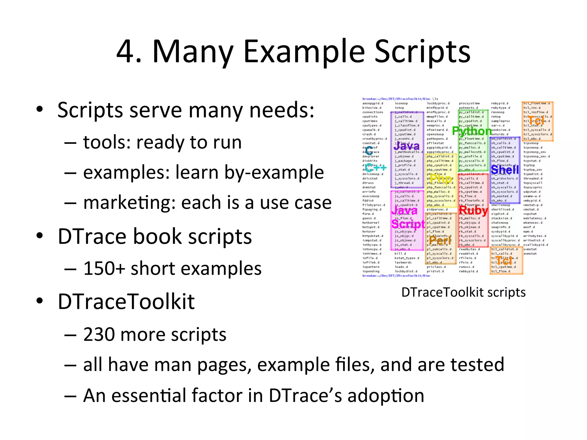 4. 
Many 
Example 
Scripts 
• Scripts 
serve 
many 
needs: 
– tools: 
ready 
to 
run 
– examples: 
learn 
by-­‐example 
– marke?ng: 
each 
is 
a 
use 
case 
• DTrace 
book 
scripts 
– 150+ 
short 
examples 
• DTraceToolkit 
– 230 
more 
scripts 
– all 
DTraceToolkit 
scripts 
have 
man 
pages, 
example 
files, 
and 
are 
tested 
– An 
essen?al 
factor 
in 
DTrace’s 
adop?on 
 