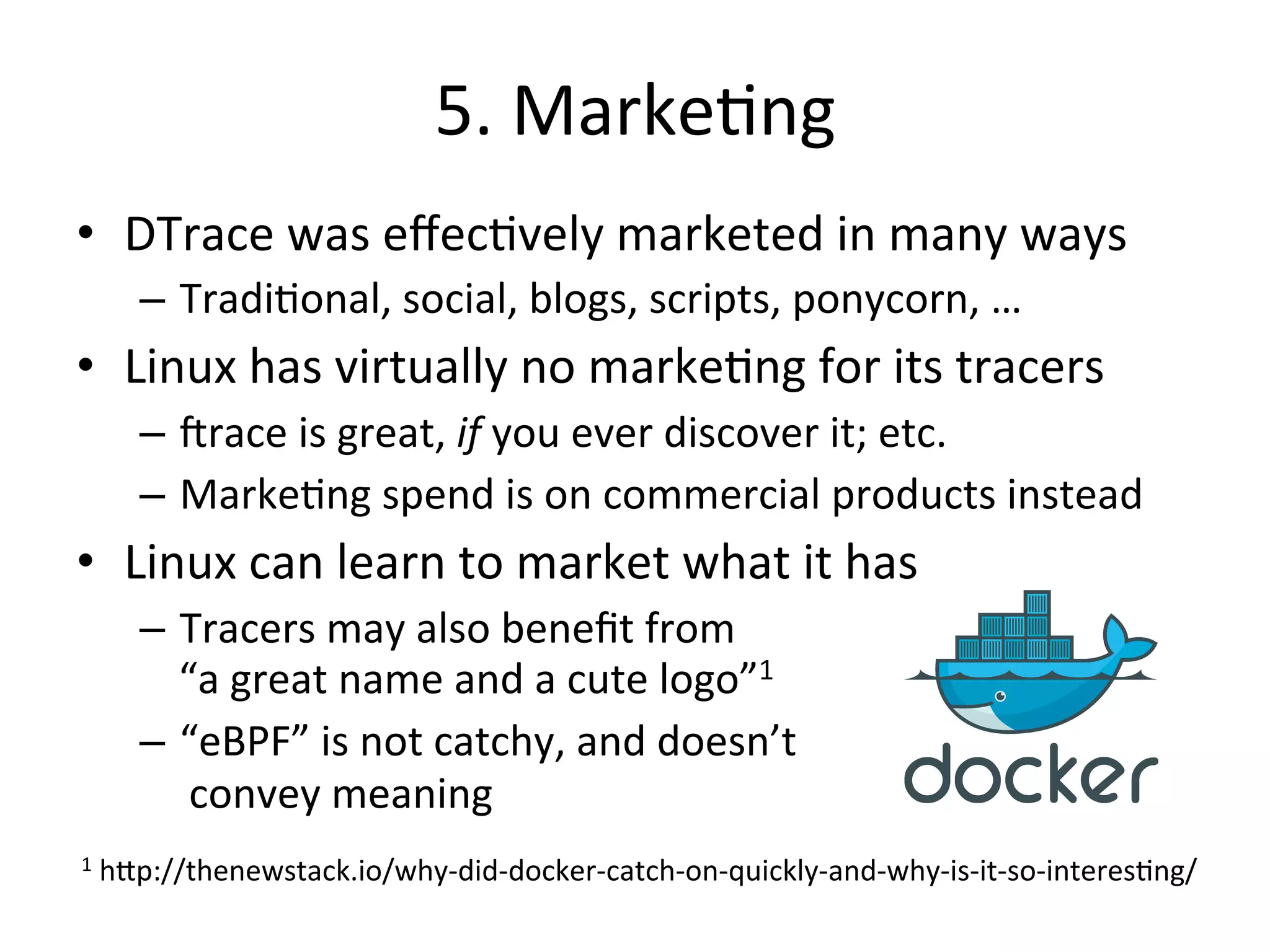 5. 
Marke?ng 
• DTrace 
was 
effec?vely 
marketed 
in 
many 
ways 
– Tradi?onal, 
social, 
blogs, 
scripts, 
ponycorn, 
… 
• Linux 
has 
virtually 
no 
marke?ng 
for 
its 
tracers 
– Jrace 
is 
great, 
if 
you 
ever 
discover 
it; 
etc. 
– Marke?ng 
spend 
is 
on 
commercial 
products 
instead 
• Linux 
can 
learn 
to 
market 
what 
it 
has 
– Tracers 
may 
also 
benefit 
from 
“a 
great 
name 
and 
a 
cute 
logo”1 
– “eBPF” 
is 
not 
catchy, 
and 
doesn’t 
convey 
meaning 
1 
h^p://thenewstack.io/why-­‐did-­‐docker-­‐catch-­‐on-­‐quickly-­‐and-­‐why-­‐is-­‐it-­‐so-­‐interes?ng/ 
 