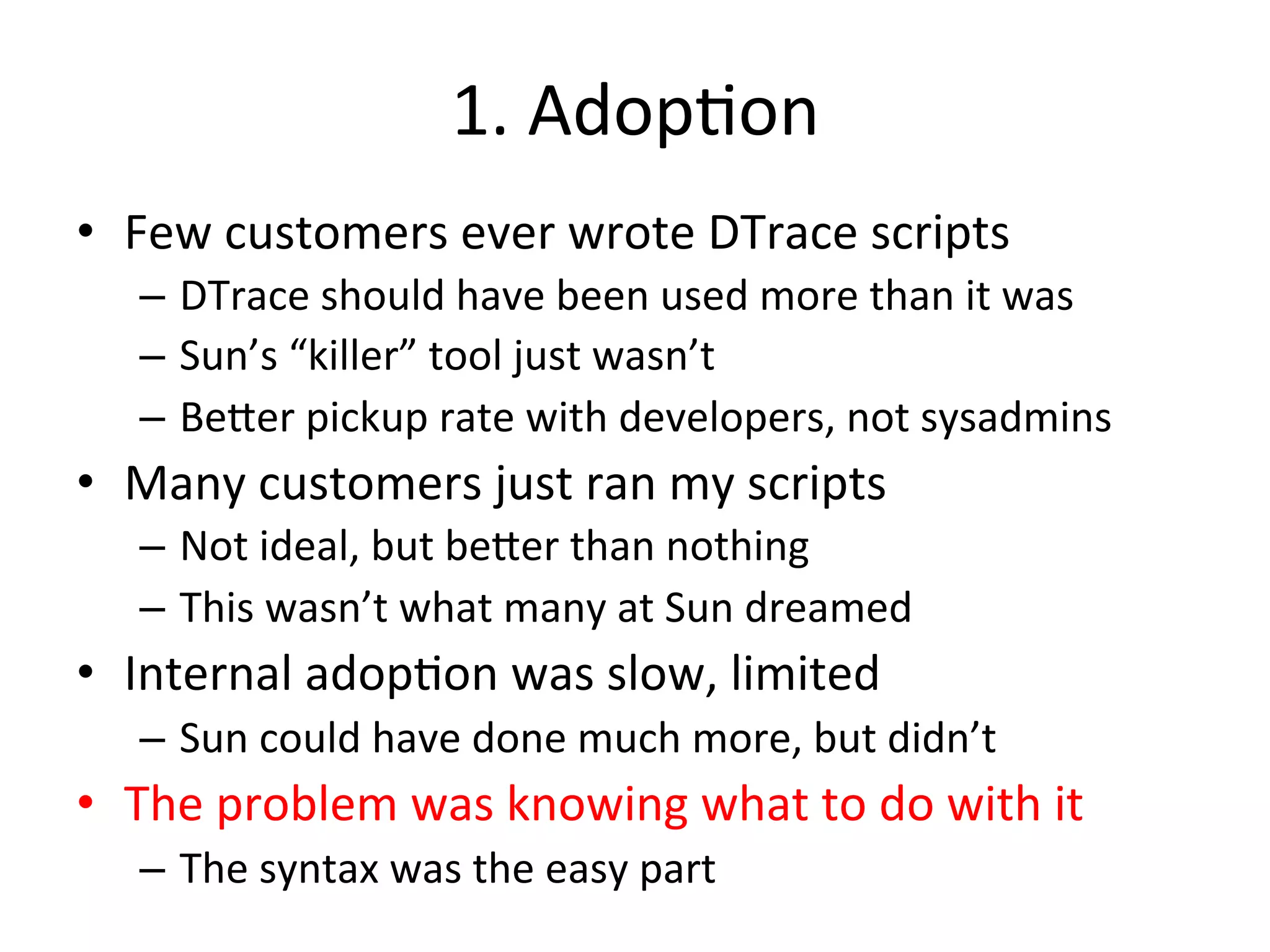 1. 
Adop?on 
• Few 
customers 
ever 
wrote 
DTrace 
scripts 
– DTrace 
should 
have 
been 
used 
more 
than 
it 
was 
– Sun’s 
“killer” 
tool 
just 
wasn’t 
– Be^er 
pickup 
rate 
with 
developers, 
not 
sysadmins 
• Many 
customers 
just 
ran 
my 
scripts 
– Not 
ideal, 
but 
be^er 
than 
nothing 
– This 
wasn’t 
what 
many 
at 
Sun 
dreamed 
• Internal 
adop?on 
was 
slow, 
limited 
– Sun 
could 
have 
done 
much 
more, 
but 
didn’t 
• The 
problem 
was 
knowing 
what 
to 
do 
with 
it 
– The 
syntax 
was 
the 
easy 
part 
 
