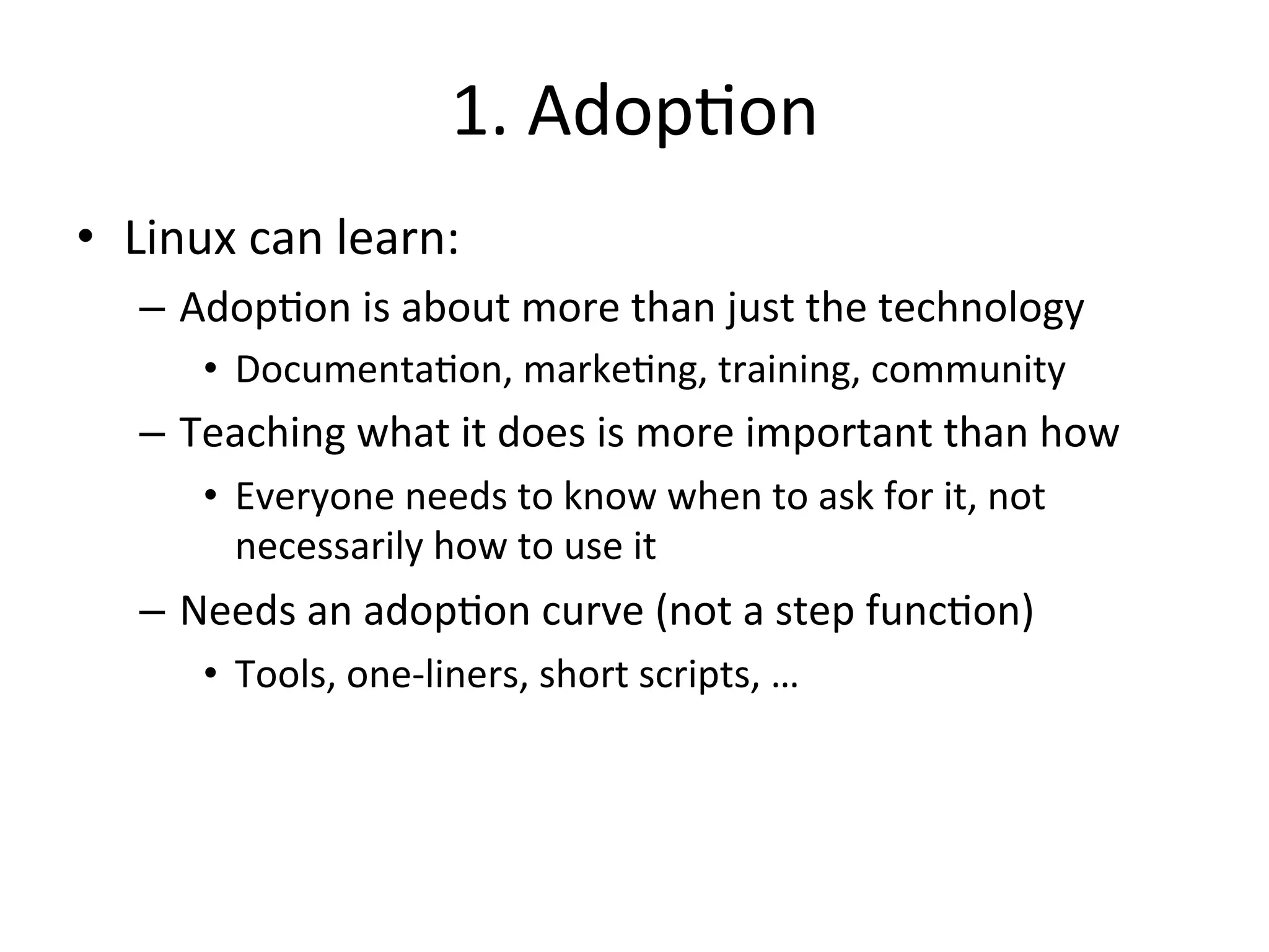 1. 
Adop?on 
• Linux 
can 
learn: 
– Adop?on 
is 
about 
more 
than 
just 
the 
technology 
• Documenta?on, 
marke?ng, 
training, 
community 
– Teaching 
what 
it 
does 
is 
more 
important 
than 
how 
• Everyone 
needs 
to 
know 
when 
to 
ask 
for 
it, 
not 
necessarily 
how 
to 
use 
it 
– Needs 
an 
adop?on 
curve 
(not 
a 
step 
func?on) 
• Tools, 
one-­‐liners, 
short 
scripts, 
… 
 