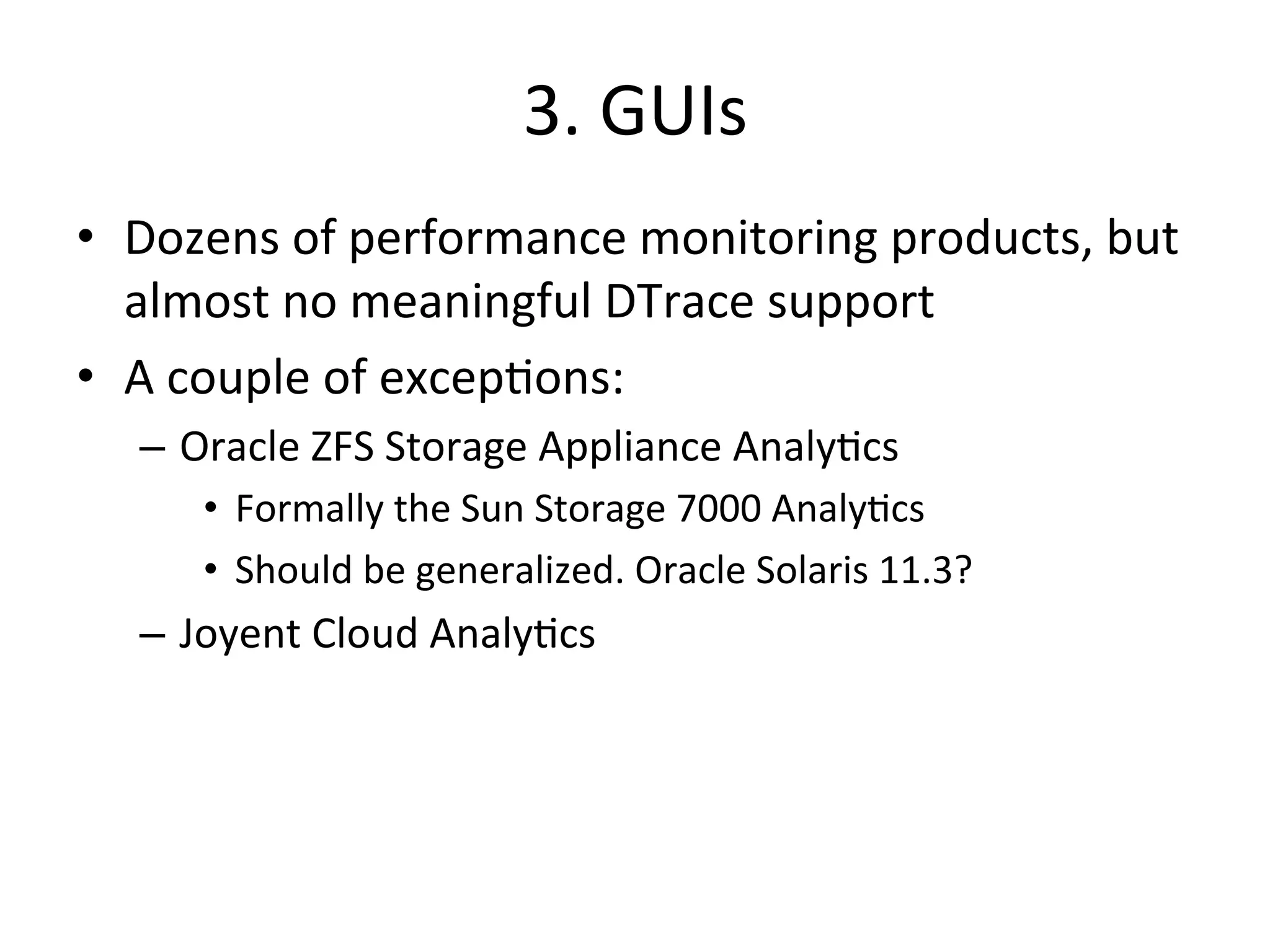 3. 
GUIs 
• Dozens 
of 
performance 
monitoring 
products, 
but 
almost 
no 
meaningful 
DTrace 
support 
• A 
couple 
of 
excep?ons: 
– Oracle 
ZFS 
Storage 
Appliance 
Analy?cs 
• Formally 
the 
Sun 
Storage 
7000 
Analy?cs 
• Should 
be 
generalized. 
Oracle 
Solaris 
11.3? 
– Joyent 
Cloud 
Analy?cs 
 