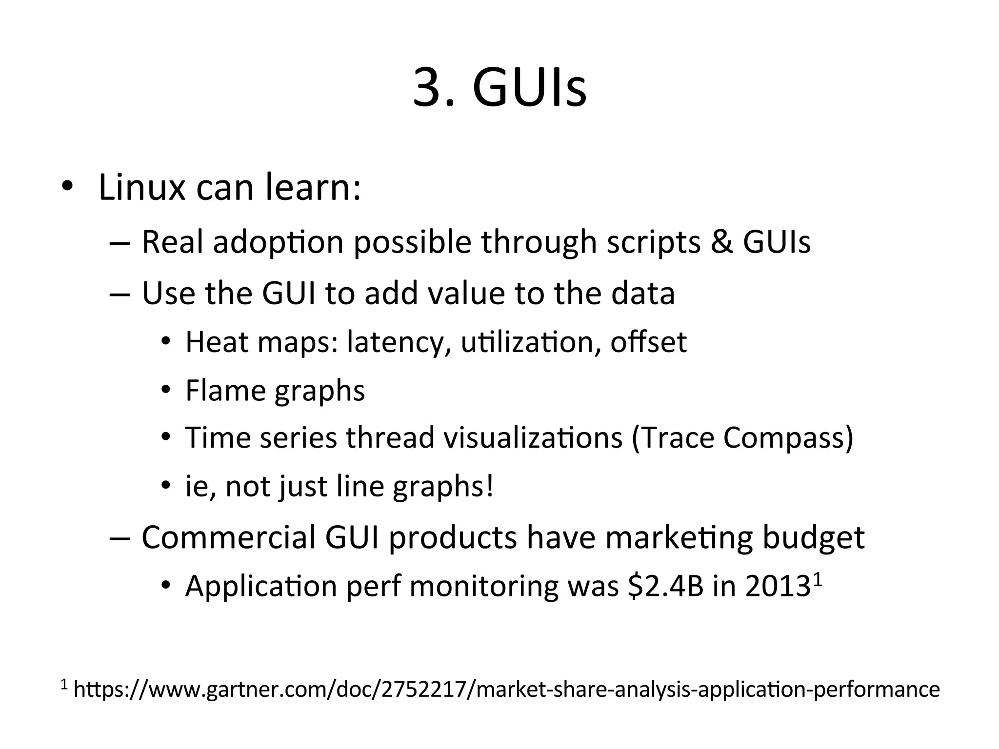 3. 
GUIs 
• Linux 
can 
learn: 
– Real 
adop?on 
possible 
through 
scripts 
& 
GUIs 
– Use 
the 
GUI 
to 
add 
value 
to 
the 
data 
• Heat 
maps: 
latency, 
u?liza?on, 
offset 
• Flame 
graphs 
• Time 
series 
thread 
visualiza?ons 
(Trace 
Compass) 
• ie, 
not 
just 
line 
graphs! 
– Commercial 
GUI 
products 
have 
marke?ng 
budget 
• Applica?on 
perf 
monitoring 
was 
$2.4B 
in 
20131 
1 
h^ps://www.gartner.com/doc/2752217/market-­‐share-­‐analysis-­‐applica?on-­‐performance 
 